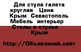 Для стула галета круглая › Цена ­ 70 - Крым, Севастополь Мебель, интерьер » Столы и стулья   . Крым